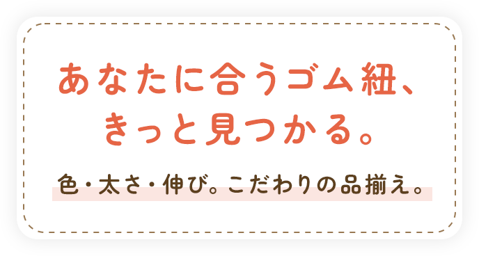 あなたに合うゴム紐、きっと見つかる。色・太さ・伸び。こだわりの品揃え。